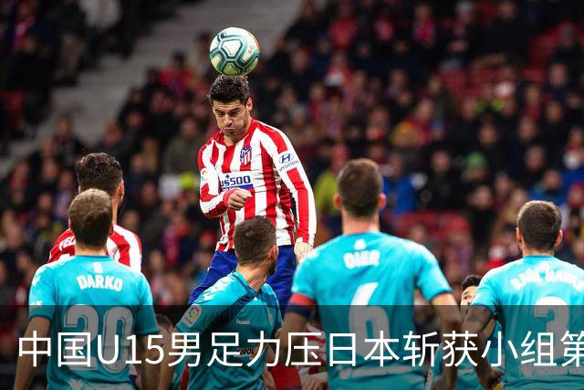 中国U15男足力压日本斩获小组第二，表现可圈可点，获得认可