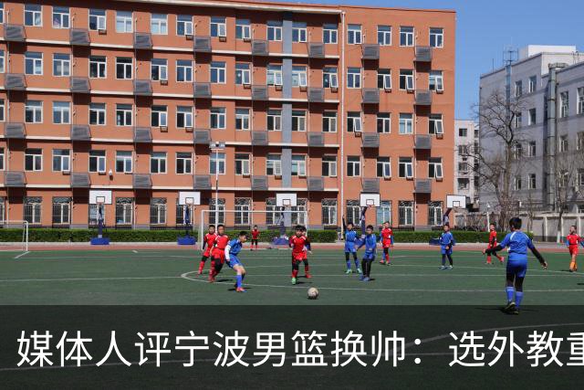 媒体人评宁波男篮换帅：选外教重能力而非头衔 升降级下试错不易