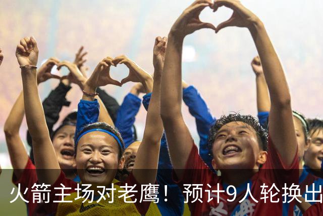 火箭主场对老鹰！预计9人轮换出炉：范乔丹复出，饼皇上位，3射手齐聚2阵