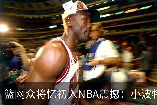 篮网众将忆初入NBA震撼：小波特称甜瓜背打太猛 大瓦被KD喷垃圾话