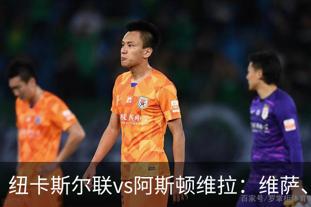 纽卡斯尔联vs阿斯顿维拉：维萨、刘易斯-霍尔首发，尼古拉-雅克松、万-比萨卡出战