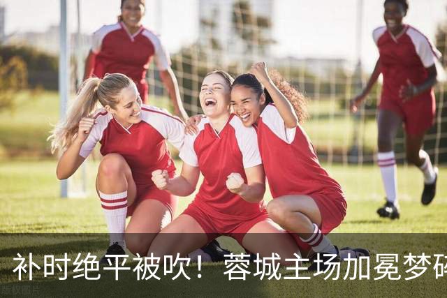补时绝平被吹！蓉城主场加冕梦碎，同分即可逆袭，大连静待奇迹