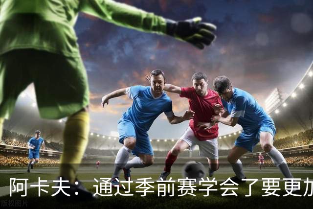 阿卡夫：通过季前赛学会了要更加敢于发声 这是我最美好的收获